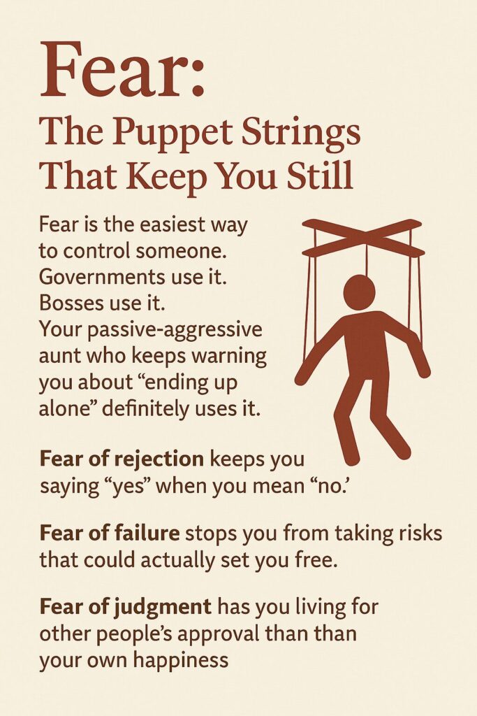 Fear: The Puppet String That Keep You Still. Fear is the easist way to control someone. Governments use it. Bosses use it. Your passive-aggressive aunt who keeps warning you about "ending up alone" definitely uses it. 
Fear of rejection keeps you saying "yes" when you mean "no".
Fear of falure stops you from taking risks that oculd actually set you free. 
Fear of judgment has you living for other people's approval than your own happiness
